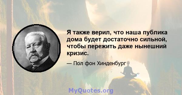 Я также верил, что наша публика дома будет достаточно сильной, чтобы пережить даже нынешний кризис.