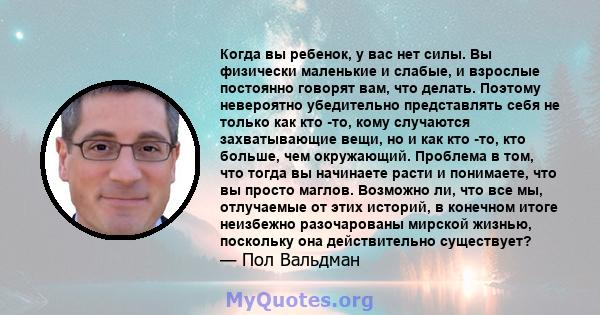 Когда вы ребенок, у вас нет силы. Вы физически маленькие и слабые, и взрослые постоянно говорят вам, что делать. Поэтому невероятно убедительно представлять себя не только как кто -то, кому случаются захватывающие вещи, 