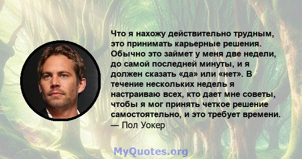 Что я нахожу действительно трудным, это принимать карьерные решения. Обычно это займет у меня две недели, до самой последней минуты, и я должен сказать «да» или «нет». В течение нескольких недель я настраиваю всех, кто