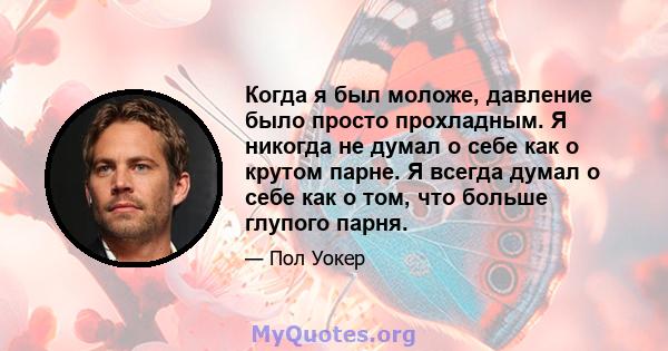 Когда я был моложе, давление было просто прохладным. Я никогда не думал о себе как о крутом парне. Я всегда думал о себе как о том, что больше глупого парня.