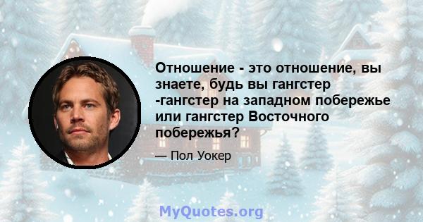 Отношение - это отношение, вы знаете, будь вы гангстер -гангстер на западном побережье или гангстер Восточного побережья?