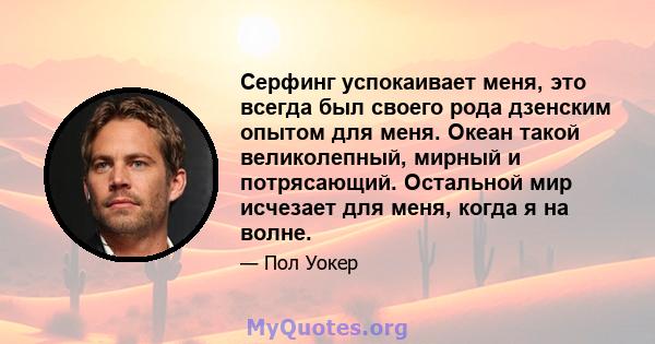 Серфинг успокаивает меня, это всегда был своего рода дзенским опытом для меня. Океан такой великолепный, мирный и потрясающий. Остальной мир исчезает для меня, когда я на волне.