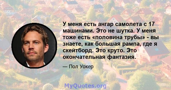 У меня есть ангар самолета с 17 машинами. Это не шутка. У меня тоже есть «половина трубы» - вы знаете, как большая рампа, где я скейтборд. Это круто. Это окончательная фантазия.