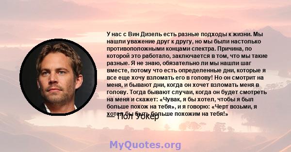 У нас с Вин Дизель есть разные подходы к жизни. Мы нашли уважение друг к другу, но мы были настолько противоположными концами спектра. Причина, по которой это работало, заключается в том, что мы такие разные. Я не знаю, 