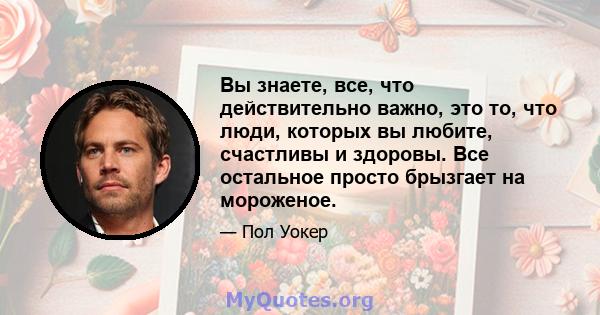 Вы знаете, все, что действительно важно, это то, что люди, которых вы любите, счастливы и здоровы. Все остальное просто брызгает на мороженое.