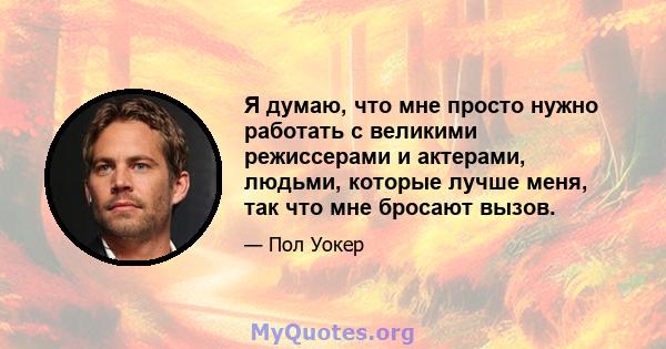 Я думаю, что мне просто нужно работать с великими режиссерами и актерами, людьми, которые лучше меня, так что мне бросают вызов.