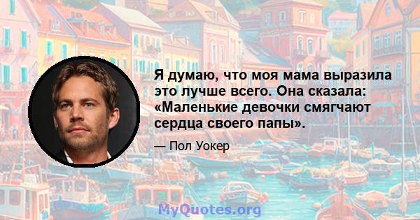 Я думаю, что моя мама выразила это лучше всего. Она сказала: «Маленькие девочки смягчают сердца своего папы».