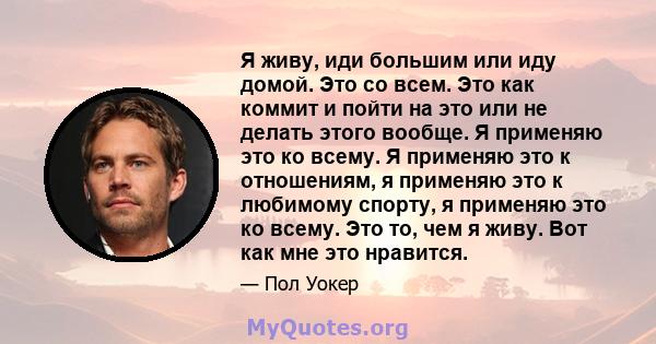 Я живу, иди большим или иду домой. Это со всем. Это как коммит и пойти на это или не делать этого вообще. Я применяю это ко всему. Я применяю это к отношениям, я применяю это к любимому спорту, я применяю это ко всему.