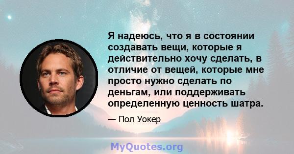 Я надеюсь, что я в состоянии создавать вещи, которые я действительно хочу сделать, в отличие от вещей, которые мне просто нужно сделать по деньгам, или поддерживать определенную ценность шатра.