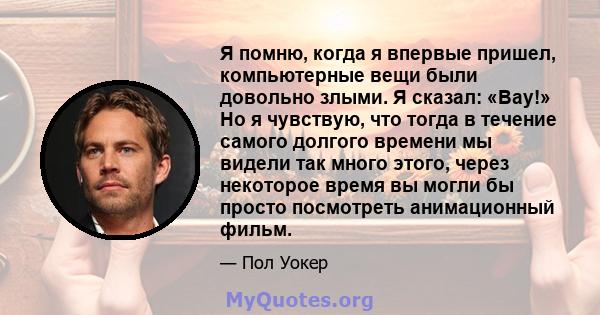 Я помню, когда я впервые пришел, компьютерные вещи были довольно злыми. Я сказал: «Вау!» Но я чувствую, что тогда в течение самого долгого времени мы видели так много этого, через некоторое время вы могли бы просто