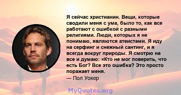 Я сейчас христианин. Вещи, которые сводили меня с ума, было то, как все работают с ошибкой с разными религиями. Люди, которых я не понимаю, являются атеистами. Я иду на серфинг и снежный сантинг, и я всегда вокруг