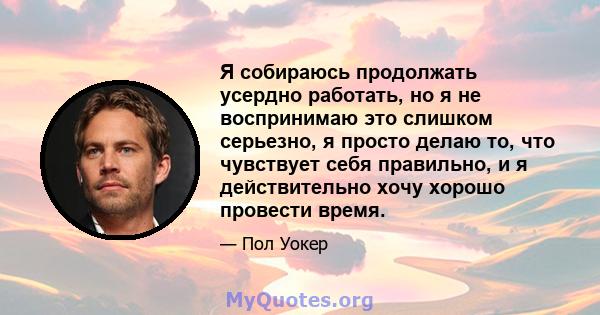 Я собираюсь продолжать усердно работать, но я не воспринимаю это слишком серьезно, я просто делаю то, что чувствует себя правильно, и я действительно хочу хорошо провести время.