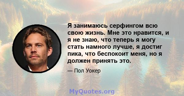 Я занимаюсь серфингом всю свою жизнь. Мне это нравится, и я не знаю, что теперь я могу стать намного лучше, я достиг пика, что беспокоит меня, но я должен принять это.