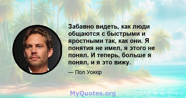 Забавно видеть, как люди общаются с быстрыми и яростными так, как они. Я понятия не имел, я этого не понял. И теперь, больше я понял, и я это вижу.