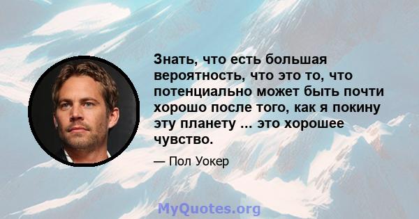 Знать, что есть большая вероятность, что это то, что потенциально может быть почти хорошо после того, как я покину эту планету ... это хорошее чувство.