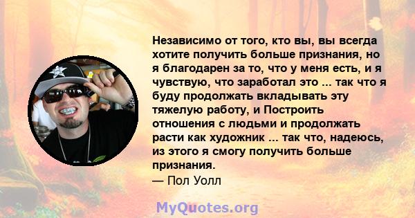 Независимо от того, кто вы, вы всегда хотите получить больше признания, но я благодарен за то, что у меня есть, и я чувствую, что заработал это ... так что я буду продолжать вкладывать эту тяжелую работу, и Построить