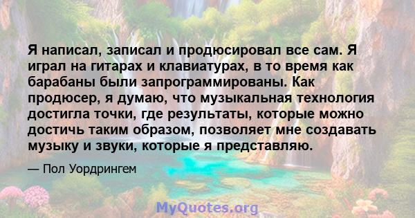 Я написал, записал и продюсировал все сам. Я играл на гитарах и клавиатурах, в то время как барабаны были запрограммированы. Как продюсер, я думаю, что музыкальная технология достигла точки, где результаты, которые