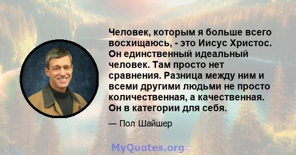 Человек, которым я больше всего восхищаюсь, - это Иисус Христос. Он единственный идеальный человек. Там просто нет сравнения. Разница между ним и всеми другими людьми не просто количественная, а качественная. Он в