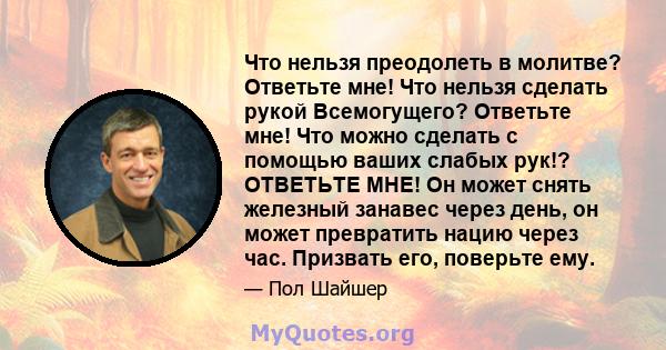 Что нельзя преодолеть в молитве? Ответьте мне! Что нельзя сделать рукой Всемогущего? Ответьте мне! Что можно сделать с помощью ваших слабых рук!? ОТВЕТЬТЕ МНЕ! Он может снять железный занавес через день, он может