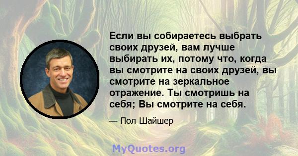 Если вы собираетесь выбрать своих друзей, вам лучше выбирать их, потому что, когда вы смотрите на своих друзей, вы смотрите на зеркальное отражение. Ты смотришь на себя; Вы смотрите на себя.