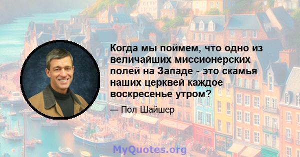 Когда мы поймем, что одно из величайших миссионерских полей на Западе - это скамья наших церквей каждое воскресенье утром?