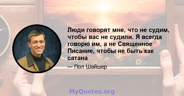 Люди говорят мне, что не судим, чтобы вас не судили. Я всегда говорю им, а не Священное Писание, чтобы не быть как сатана