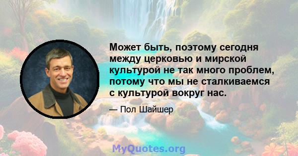 Может быть, поэтому сегодня между церковью и мирской культурой не так много проблем, потому что мы не сталкиваемся с культурой вокруг нас.