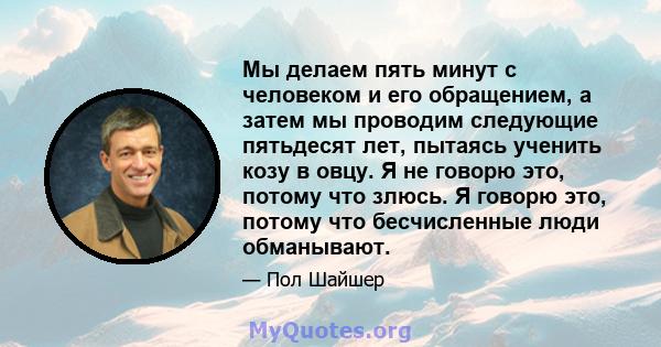 Мы делаем пять минут с человеком и его обращением, а затем мы проводим следующие пятьдесят лет, пытаясь ученить козу в овцу. Я не говорю это, потому что злюсь. Я говорю это, потому что бесчисленные люди обманывают.