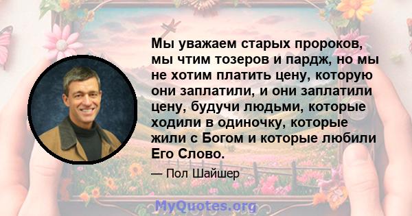 Мы уважаем старых пророков, мы чтим тозеров и пардж, но мы не хотим платить цену, которую они заплатили, и они заплатили цену, будучи людьми, которые ходили в одиночку, которые жили с Богом и которые любили Его Слово.