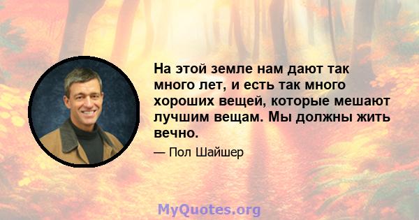 На этой земле нам дают так много лет, и есть так много хороших вещей, которые мешают лучшим вещам. Мы должны жить вечно.