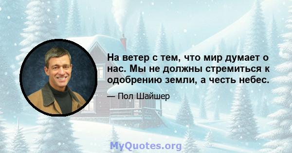 На ветер с тем, что мир думает о нас. Мы не должны стремиться к одобрению земли, а честь небес.