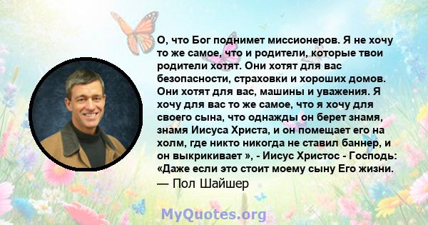 О, что Бог поднимет миссионеров. Я не хочу то же самое, что и родители, которые твои родители хотят. Они хотят для вас безопасности, страховки и хороших домов. Они хотят для вас, машины и уважения. Я хочу для вас то же