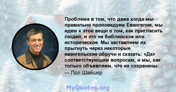 Проблема в том, что даже когда мы правильно проповедуем Евангелие, мы идем к этой вещи о том, как пригласить людей, и это не библейское или историческое. Мы заставляем их прыгнуть через некоторые евангельские обручи и