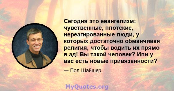 Сегодня это евангелизм: чувственные, плотские, нереагированные люди, у которых достаточно обманчивая религия, чтобы водить их прямо в ад! Вы такой человек? Или у вас есть новые привязанности?