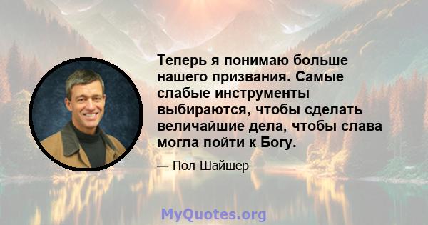 Теперь я понимаю больше нашего призвания. Самые слабые инструменты выбираются, чтобы сделать величайшие дела, чтобы слава могла пойти к Богу.