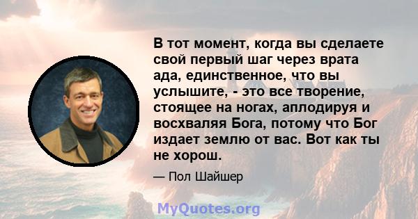 В тот момент, когда вы сделаете свой первый шаг через врата ада, единственное, что вы услышите, - это все творение, стоящее на ногах, аплодируя и восхваляя Бога, потому что Бог издает землю от вас. Вот как ты не хорош.