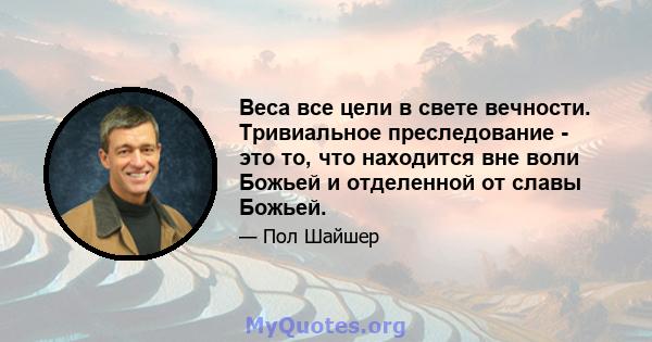 Веса все цели в свете вечности. Тривиальное преследование - это то, что находится вне воли Божьей и отделенной от славы Божьей.