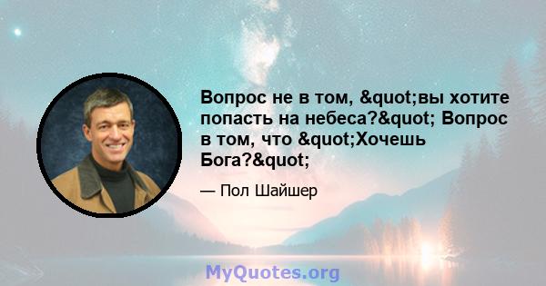 Вопрос не в том, "вы хотите попасть на небеса?" Вопрос в том, что "Хочешь Бога?"