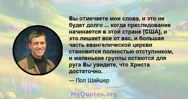 Вы отмечаете мои слова, и это не будет долго ... когда преследование начинается в этой стране [США], и это лишает все от вас, и большая часть евангелической церкви становится полностью отступником, и маленькие группы