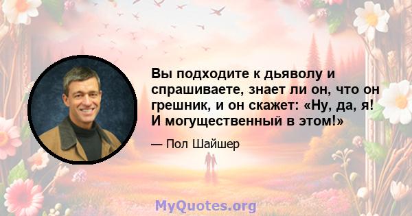 Вы подходите к дьяволу и спрашиваете, знает ли он, что он грешник, и он скажет: «Ну, да, я! И могущественный в этом!»