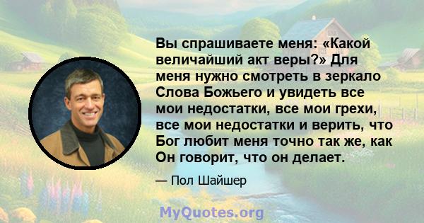 Вы спрашиваете меня: «Какой величайший акт веры?» Для меня нужно смотреть в зеркало Слова Божьего и увидеть все мои недостатки, все мои грехи, все мои недостатки и верить, что Бог любит меня точно так же, как Он