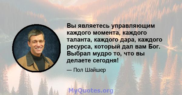 Вы являетесь управляющим каждого момента, каждого таланта, каждого дара, каждого ресурса, который дал вам Бог. Выбрал мудро то, что вы делаете сегодня!