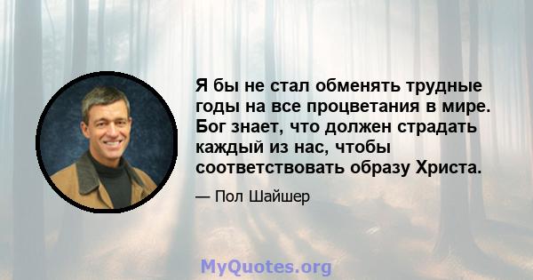 Я бы не стал обменять трудные годы на все процветания в мире. Бог знает, что должен страдать каждый из нас, чтобы соответствовать образу Христа.