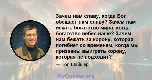 Зачем нам славу, когда Бог обещает нам славу? Зачем нам искать богатство мира, когда богатство небес наше? Зачем нам бежать за корону, которая погибнет со временем, когда мы призваны выиграть корону, которая не подходит?