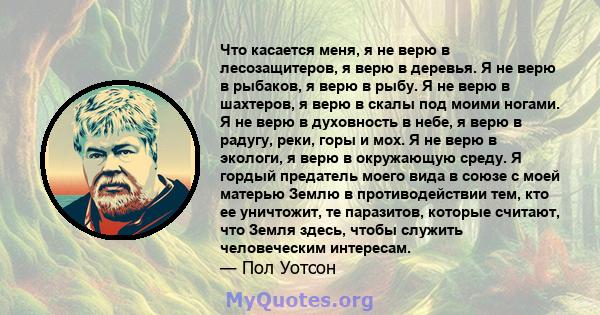 Что касается меня, я не верю в лесозащитеров, я верю в деревья. Я не верю в рыбаков, я верю в рыбу. Я не верю в шахтеров, я верю в скалы под моими ногами. Я не верю в духовность в небе, я верю в радугу, реки, горы и