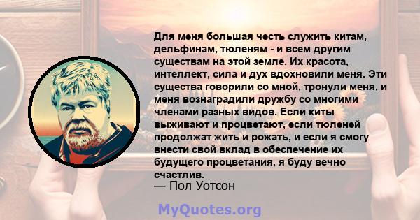 Для меня большая честь служить китам, дельфинам, тюленям - и всем другим существам на этой земле. Их красота, интеллект, сила и дух вдохновили меня. Эти существа говорили со мной, тронули меня, и меня вознаградили