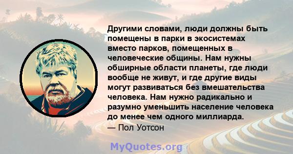 Другими словами, люди должны быть помещены в парки в экосистемах вместо парков, помещенных в человеческие общины. Нам нужны обширные области планеты, где люди вообще не живут, и где другие виды могут развиваться без