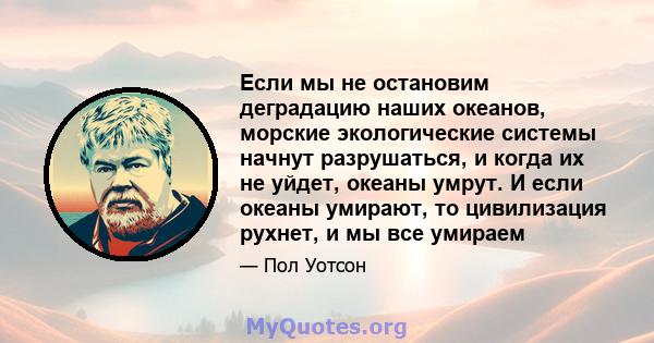 Если мы не остановим деградацию наших океанов, морские экологические системы начнут разрушаться, и когда их не уйдет, океаны умрут. И если океаны умирают, то цивилизация рухнет, и мы все умираем