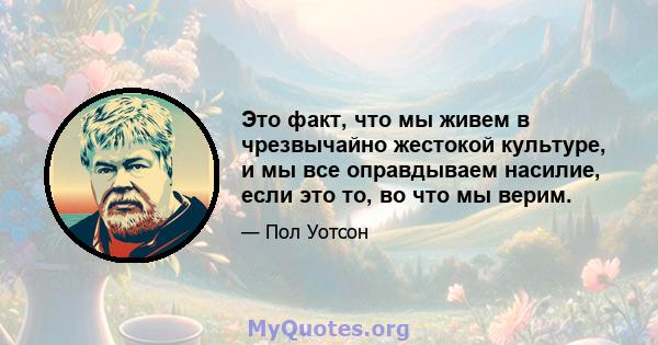 Это факт, что мы живем в чрезвычайно жестокой культуре, и мы все оправдываем насилие, если это то, во что мы верим.