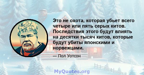 Это не охота, которая убьет всего четыре или пять серых китов. Последствия этого будут влиять на десятки тысяч китов, которые будут убиты японскими и норвежцами.